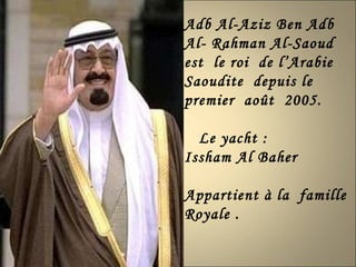 Adb Al-Aziz Ben Adb Al- Rahman Al-Saoud  est  le roi  de l’Arabie Saoudite  depuis le premier  août  2005. Le yacht : Issham Al Baher  Appartient à la  famille  Royale . 