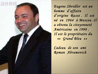 Eugene Shvidler  est un  homme  d’affaire  d’origine  Russe .  Il  est né  en  1964  à Moscou .Il a obtenu la citoyenneté  Américaine  en 1990 . Il est le propriétaire du ««  Grand Bleu  »» Cadeau  de son  ami Roman  Abramovich  