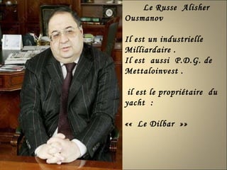 Le Russe  Alisher  Ousmanov  Il est un industrielle  Milliardaire . Il est  aussi  P.D.G. de Mettaloinvest . il est le propriétaire  du yacht  : ««  Le Dilbar  »»  
