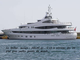 Le  Dilbar  mesure :  360.90  pi  , il est le seizième  des  20 plus  gros  yachts  privés  au  monde . 
