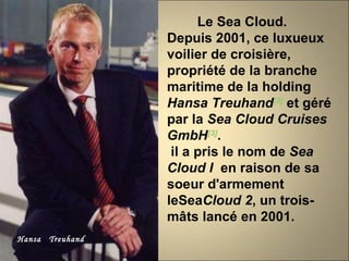 Hansa  Treuhand Le Sea Cloud.  Depuis 2001, ce luxueux voilier de croisière, propriété de la branche maritime de la holding  Hansa Treuhand [2]  et géré par la  Sea Cloud Cruises GmbH [3] . il a pris le nom de  Sea Cloud I   en raison de sa soeur d'armement leSea Cloud 2 , un trois-mâts lancé en 2001. 