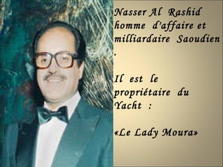 Nasser Al  Rashid  homme  d'affaire et  milliardaire  Saoudien .  Il  est  le  propriétaire  du  Yacht  : «Le Lady Moura» 