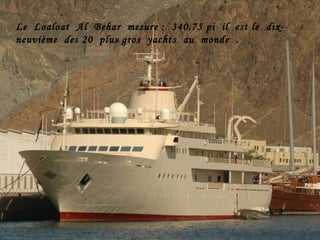 Le  Loaloat  Al  Behar  mesure :  340.75 pi  il  est le  dix-neuvième  des 20  plus gros  yachts  au  monde  . 
