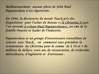 Malheureusement  aucune photo de John Paul  Papanicolaou n’est répertoriée . En 1998, la découverte du monde Tauck pris des dispositions  pour l'achat du bateau ««  le Christina O »» et l’on revendu  à ««Jean-Paul Papanicolaou»»,  un ami de la famille Onassis et leader de l'industrie.  Papanicolaou et un groupe d'investisseurs travaillant de concert  avec Tauck ,  on  commencé sans précédent la restauration  du Christina pour la somme  de $ 50 et + de  millions de dollars, trois ans de restauration, de recherches méticuleuses, d'ingénierie et  d'artisanat . 