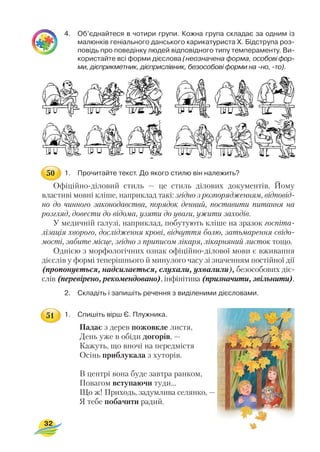 4. Об’єднайтеся в чотири групи. Кожна група складає за одним із
малюнків геніального данського карикатуриста Х. Бідструпа роз
повідь про поведінку людей відповідного типу темпераменту. Ви
користайте всі форми дієслова (неозначена форма, особові фор
ми, дієприкметник, дієприслівник, безособові форми на но, то).
1. Прочитайте текст. До якого стилю він належить?
Офіційно діловий стиль — це стиль ділових документів. Йому
властиві мовні кліше, наприклад такі: згідно з розпорядженням, відповід
но до чинного законодавства, порядок денний, поставити питання на
розгляд, довести до відома, узяти до уваги, ужити заходів.
У медичній галузі, наприклад, побутують кліше на зразок госпіта
лізація хворого, дослідження крові, відчуття болю, затьмарення свідо
мості, забите місце, згідно з приписом лікаря, лікарняний листок тощо.
Однією з морфологічних ознак офіційно ділової мови є вживання
дієслів у формі теперішнього й минулого часу зі значенням постійної дії
(пропонується, надсилається, слухали, ухвалили), безособових діє
слів (перевірено, рекомендовано), інфінітива (призначити, звільнити).
2. Складіть і запишіть речення з виділеними дієсловами.
1. Спишіть вірш Є. Плужника.
Падає з дерев пожовкле листя,
День уже в обіди догорів, —
Кажуть, що вночі на передмістя
Осінь приблукала з хуторів.
В центрі вона буде завтра ранком,
Повагом вступаючи туди...
Що ж! Приходь, задумлива селянко, —
Я тебе побачити радий.
32
50
51
 