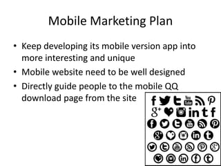 Mobile Marketing Plan
• Keep developing its mobile version app into
more interesting and unique
• Mobile website need to be well designed
• Directly guide people to the mobile QQ
download page from the site
 