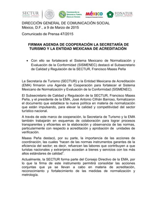 DIRECCIÓN GENERAL DE COMUNICACIÓN SOCIAL
México, D.F., a 9 de Marzo de 2015
Comunicado de Prensa 47/2015
FIRMAN AGENDA DE COOPERACIÓN LA SECRETARÍA DE
TURISMO Y LA ENTIDAD MEXICANA DE ACREDITACIÓN
• Con ello se fortalecerá el Sistema Mexicano de Normalización y
Evaluación de la Conformidad (SISMENEC) destacó el Subsecretario
de Calidad y Regulación de la SECTUR, Francisco Maass Peña
La Secretaría de Turismo (SECTUR) y la Entidad Mexicana de Acreditación
(EMA) firmaron una Agenda de Cooperación para fortalecer el Sistema
Mexicano de Normalización y Evaluación de la Conformidad (SISMENEC).
El Subsecretario de Calidad y Regulación de la SECTUR, Francisco Maass
Peña, y el presidente de la EMA, José Antonio Cifrián Barroso, formalizaron
el documento que establece la nueva política en materia de normalización
que están impulsando, para elevar la calidad y competitividad del sector
turístico nacional.
A través de este marco de cooperación, la Secretaría de Turismo y la EMA
también trabajarán en esquemas de colaboración para lograr procesos
transparentes y eficientes en la elaboración y observancia de las normas,
particularmente con respecto a acreditación y aprobación de unidades de
verificación.
Maass Peña destacó, por su parte, la importancia de las acciones de
coordinación, las cuales “hacen de las normas instrumentos garantes de la
eficiencia del sector; es decir, refuerzan las labores que contribuyen a que
turistas nacionales y extranjeros accedan a bienes y servicios con los más
altos estándares de calidad”.
Actualmente, la SECTUR forma parte del Consejo Directivo de la EMA, por
lo que la firma de este instrumento permitirá consolidar las acciones
conjuntas que ya se llevan a cabo en materia de acreditación,
reconocimiento y fortalecimiento de las medidas de normalización y
metrología.
 