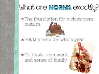 What are NORMS, exactly?
The foundation for a classroom
culture
Set the tone for whole year
Cultivate teamwork
and sense of family
NORMS
 