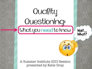 Quality
Questioning:
What you need to know
A Summer Institute 2013 Session
presented by Katie Gray
Wait….
What?
 