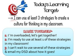 Today’s Learning
Target:
→ I can use at least 3 strategies to create a
culture for thinking in my classroom.
: I ‘m overloaded; let’s get together!
: I’m ready to use at least 1 of these strategies
in my classroom!
: I can’t wait to use several of these strategies
& email my DSD about how it goes!
 