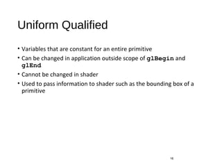 Uniform Qualified
• Variables that are constant for an entire primitive
• Can be changed in application outside scope of glBegin and
glEnd
• Cannot be changed in shader
• Used to pass information to shader such as the bounding box of a
primitive
16
 