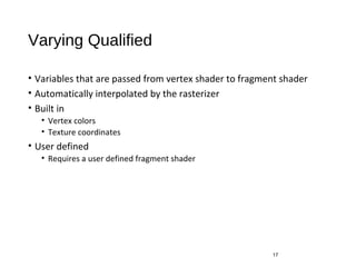 Varying Qualified
• Variables that are passed from vertex shader to fragment shader
• Automatically interpolated by the rasterizer
• Built in
• Vertex colors
• Texture coordinates
• User defined
• Requires a user defined fragment shader
17
 