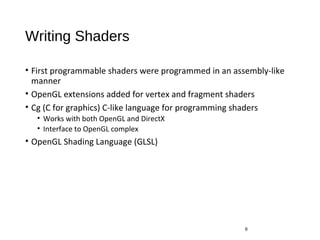 Writing Shaders
• First programmable shaders were programmed in an assembly-like
manner
• OpenGL extensions added for vertex and fragment shaders
• Cg (C for graphics) C-like language for programming shaders
• Works with both OpenGL and DirectX
• Interface to OpenGL complex
• OpenGL Shading Language (GLSL)
6
 