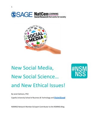 1 
   
 
 
 
 
 
New Social Media,  
New Social Science…  
and New Ethical Issues! 
 
By Janet Salmons, PhD 
Capella University School of Business & Technology and Vision2Lead
 
NSMNSS Network Member & Expert Contributor to the NSMNSS Blog 
 