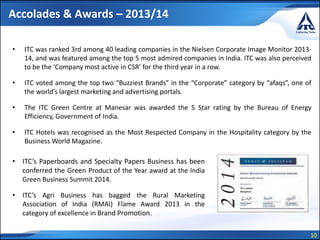 10
Accolades & Awards – 2013/14
• ITC was ranked 3rd among 40 leading companies in the Nielsen Corporate Image Monitor 2013-
14, and was featured among the top 5 most admired companies in India. ITC was also perceived
to be the ‘Company most active in CSR’ for the third year in a row.
• ITC voted among the top two “Buzziest Brands” in the “Corporate” category by “afaqs”, one of
the world’s largest marketing and advertising portals.
• The ITC Green Centre at Manesar was awarded the 5 Star rating by the Bureau of Energy
Efficiency, Government of India.
• ITC Hotels was recognised as the Most Respected Company in the Hospitality category by the
Business World Magazine.
• ITC’s Paperboards and Specialty Papers Business has been
conferred the Green Product of the Year award at the India
Green Business Summit 2014.
• ITC’s Agri Business has bagged the Rural Marketing
Association of India (RMAI) Flame Award 2013 in the
category of excellence in Brand Promotion.
 