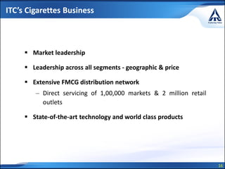 16
ITC’s Cigarettes Business
 Market leadership
 Leadership across all segments - geographic & price
 Extensive FMCG distribution network
– Direct servicing of 1,00,000 markets & 2 million retail
outlets
 State-of-the-art technology and world class products
 