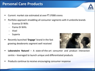 27
Personal Care Products
 Current market size estimated at over ` 57000 crores
 Portfolio approach straddling all consumer segments with 4 umbrella brands
– Essenza Di Wills
– Fiama Di Wills
– Vivel
– Superia
 Recently launched ‘Engage’ brand in the fast
growing deodorants segment well received
 Laboratoire Naturel – A state-of-the-art consumer and product interaction
centre – leveraged to launch unique and differentiated products
 Products continue to receive encouraging consumer response
 