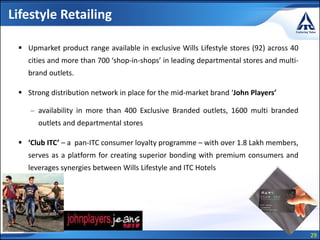 29
Lifestyle Retailing
 Upmarket product range available in exclusive Wills Lifestyle stores (92) across 40
cities and more than 700 ‘shop-in-shops’ in leading departmental stores and multi-
brand outlets.
 Strong distribution network in place for the mid-market brand ‘John Players’
– availability in more than 400 Exclusive Branded outlets, 1600 multi branded
outlets and departmental stores
 ‘Club ITC’ – a pan-ITC consumer loyalty programme – with over 1.8 Lakh members,
serves as a platform for creating superior bonding with premium consumers and
leverages synergies between Wills Lifestyle and ITC Hotels
 