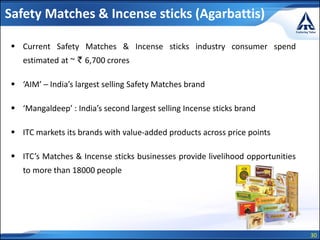 30
Safety Matches & Incense sticks (Agarbattis)
 Current Safety Matches & Incense sticks industry consumer spend
estimated at ~ ` 6,700 crores
 ‘AIM’ – India’s largest selling Safety Matches brand
 ‘Mangaldeep’ : India’s second largest selling Incense sticks brand
 ITC markets its brands with value-added products across price points
 ITC’s Matches & Incense sticks businesses provide livelihood opportunities
to more than 18000 people
 