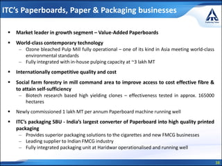 38
 Market leader in growth segment – Value-Added Paperboards
 World-class contemporary technology
– Ozone bleached Pulp Mill fully operational – one of its kind in Asia meeting world-class
environmental standards
– Fully integrated with in-house pulping capacity at ~3 lakh MT
 Internationally competitive quality and cost
 Social farm forestry in mill command area to improve access to cost effective fibre &
to attain self-sufficiency
– Biotech research based high yielding clones – effectiveness tested in approx. 165000
hectares
 Newly commissioned 1 lakh MT per annum Paperboard machine running well
 ITC’s packaging SBU - India’s largest converter of Paperboard into high quality printed
packaging
– Provides superior packaging solutions to the cigarettes and new FMCG businesses
– Leading supplier to Indian FMCG industry
– Fully integrated packaging unit at Haridwar operationalised and running well
ITC’s Paperboards, Paper & Packaging businesses
 