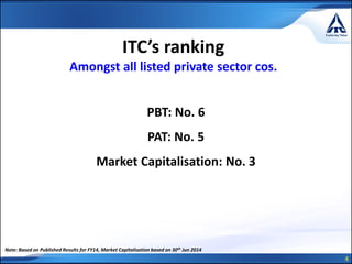 4
ITC’s ranking
Amongst all listed private sector cos.
PBT: No. 6
PAT: No. 5
Market Capitalisation: No. 3
Note: Based on Published Results for FY14, Market Capitalisation based on 30th Jun 2014
 