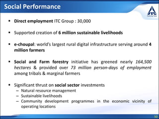 50
Social Performance
 Direct employment ITC Group : 30,000
 Supported creation of 6 million sustainable livelihoods
 e-choupal: world’s largest rural digital infrastructure serving around 4
million farmers
 Social and Farm forestry initiative has greened nearly 164,500
hectares & provided over 73 million person-days of employment
among tribals & marginal farmers
 Significant thrust on social sector investments
– Natural resource management
– Sustainable livelihoods
– Community development programmes in the economic vicinity of
operating locations
 