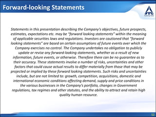 52
Forward-looking Statements
Statements in this presentation describing the Company’s objectives, future prospects,
estimates, expectations etc. may be “forward looking statements” within the meaning
of applicable securities laws and regulations. Investors are cautioned that “forward
looking statements” are based on certain assumptions of future events over which the
Company exercises no control. The Company undertakes no obligation to publicly
update or revise any forward-looking statements, whether as a result of new
information, future events, or otherwise. Therefore there can be no guarantee as to
their accuracy. These statements involve a number of risks, uncertainties and other
factors that could cause actual results to differ materially from those that may be
projected or implied by these forward looking statements. Such risks and uncertainties
include, but are not limited to: growth, competition, acquisitions, domestic and
international economic conditions affecting demand, supply and price conditions in
the various businesses in the Company’s portfolio, changes in Government
regulations, tax regimes and other statutes, and the ability to attract and retain high
quality human resource.
 