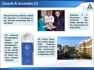 7
Awards & Accolades (1)
Harvard Business Review ranked
ITC Chairman Y C Deveshwar as
the 7th Best Performing CEO in
the World
ITC conferred
the prestigious
‘World
Business and
Development
Award 2012’
at the Rio+20
UN Summit for
its Social and
Farm Forestry
Initiatives
Chairman Y C
Deveshwar was
conferred the
Padma Bhushan by
the Government of
India (2011)
ITC Grand Chola,
the world’s largest
LEED Platinum
rated hotel in the
New Construction
category, launched
in September 2012
 