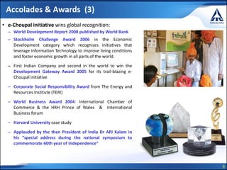 9
Accolades & Awards (3)
• e-Choupal initiative wins global recognition:
– World Development Report 2008 published by World Bank
– Stockholm Challenge Award 2006 in the Economic
Development category which recognises initiatives that
leverage Information Technology to improve living conditions
and foster economic growth in all parts of the world.
– First Indian Company and second in the world to win the
Development Gateway Award 2005 for its trail-blazing e-
Choupal initiative
– Corporate Social Responsibility Award from The Energy and
Resources Institute (TERI)
– World Business Award 2004: International Chamber of
Commerce & the HRH Prince of Wales & International
Business forum
– Harvard University case study
– Applauded by the then President of India Dr APJ Kalam in
his “special address during the national symposium to
commemorate 60th year of Independence”
 
