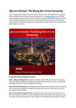 QQ Live Vietnam: The Rising Star of Live Streaming
Chào mừng bạn đến với QQ Live Vietnam! QQ Live Vietnam là một nền tảng giải trí trực tuyến phổ
biến, mang đến cho bạn những trải nghiệm đa dạng và thú vị. Tại qqlive vietnam, bạn có thể tận
hưởng các chương trình trực tiếp, âm nhạc, sự kiện thú vị và nhiều nội dung giải trí độc đáo. Chúng
tôi cam kết kết nối cộng đồng người hâm mộ và nghệ sĩ yêu thích của bạn, tạo ra một không gian
tương tác đáng nhớ. Hãy tham gia ngay hôm nay để khám phá và tận hưởng vẻ đẹp của giải trí Việt
Nam tại QQ Live Vietnam!
Hướng dẫn chi tiết sử dụng QQ Live Vietnam
Bước 1: Đăng ký và Đăng nhập Trước hết, bạn cần tạo tài khoản QQ Live Vietnam. Truy cập trang
web hoặc ứng dụng di động, sau đó nhấp vào "Đăng ký" để điền thông tin cá nhân và tạo tài khoản.
Đăng nhập vào tài khoản của bạn để bắt đầu trải nghiệm.
Bước 2: Khám phá nội dung Sau khi đăng nhập, bạn sẽ được dẫn vào trang chính với nhiều tùy chọn
giải trí khác nhau. Khám phá các chương trình trực tiếp, buổi hòa nhạc, sự kiện thể thao, và nhiều
nội dung giải trí hấp dẫn khác.
Bước 3: Theo dõi và tương tác Nhấn vào chương trình hoặc sự kiện mà bạn quan tâm để xem chi
tiết. Bạn có thể nhấn "Theo dõi" để nhận thông báo về sự kiện hoặc nghệ sĩ đó. Sử dụng chức năng
trò chuyện để tương tác với người xem khác và gửi tin nhắn đến nghệ sĩ trong thời gian trình diễn.
 