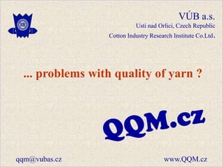 VÚB a.s.
                           Usti nad Orlici, Czech Republic
                 Cotton Industry Research Institute Co.Ltd.




 ... problems with quality of yarn ?




qqm@vubas.cz                          www.QQM.cz
 