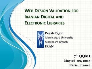WEB DESIGN VALIDATION FOR
IRANIAN DIGITAL AND
ELECTRONIC LIBRARIES
Pegah Tajer
Islamic Azad University
Marvdasht Branch
IRAN
7th QQML
May 26- 29, 2015
Paris, France
 