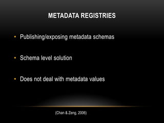 METADATA REGISTRIES


• Publishing/exposing metadata schemas


• Schema level solution


• Does not deal with metadata values




                (Chan & Zeng, 2006)
 