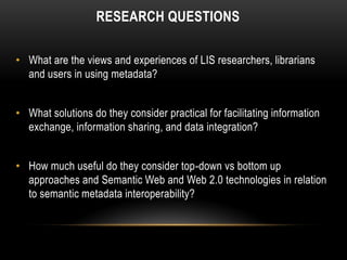 RESEARCH QUESTIONS

• What are the views and experiences of LIS researchers, librarians
  and users in using metadata?


• What solutions do they consider practical for facilitating information
  exchange, information sharing, and data integration?


• How much useful do they consider top-down vs bottom up
  approaches and Semantic Web and Web 2.0 technologies in relation
  to semantic metadata interoperability?
 