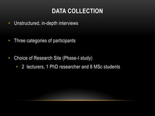 DATA COLLECTION
• Unstructured, in-depth interviews


• Three categories of participants


• Choice of Research Site (Phase-I study)
   • 2 lecturers, 1 PhD researcher and 8 MSc students
 