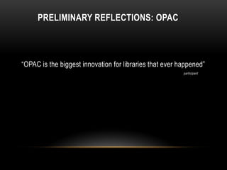PRELIMINARY REFLECTIONS: OPAC



“OPAC is the biggest innovation for libraries that ever happened”
                                                         participant
 