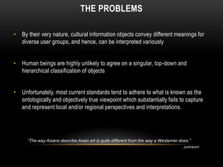 THE PROBLEMS

• By their very nature, cultural information objects convey different meanings for
  diverse user groups, and hence, can be interpreted variously


• Human beings are highly unlikely to agree on a singular, top-down and
  hierarchical classification of objects


• Unfortunately, most current standards tend to adhere to what is known as the
  ontologically and objectively true viewpoint which substantially fails to capture
  and represent local and/or regional perspectives and interpretations.




      “The way Asians describe Asian art is quite different from the way a Westerner does.”
                                                                                       participant
 
