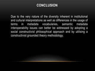 CONCLUSION

Due to the very nature of the diversity inherent in institutional
and cultural interpretations as well as differences in the usage of
terms in metadata vocabularies, semantic metadata
interoperability issues can better be addressed by adopting a
social constructivist philosophical approach and by utilising a
constructivist grounded theory methodology.
 