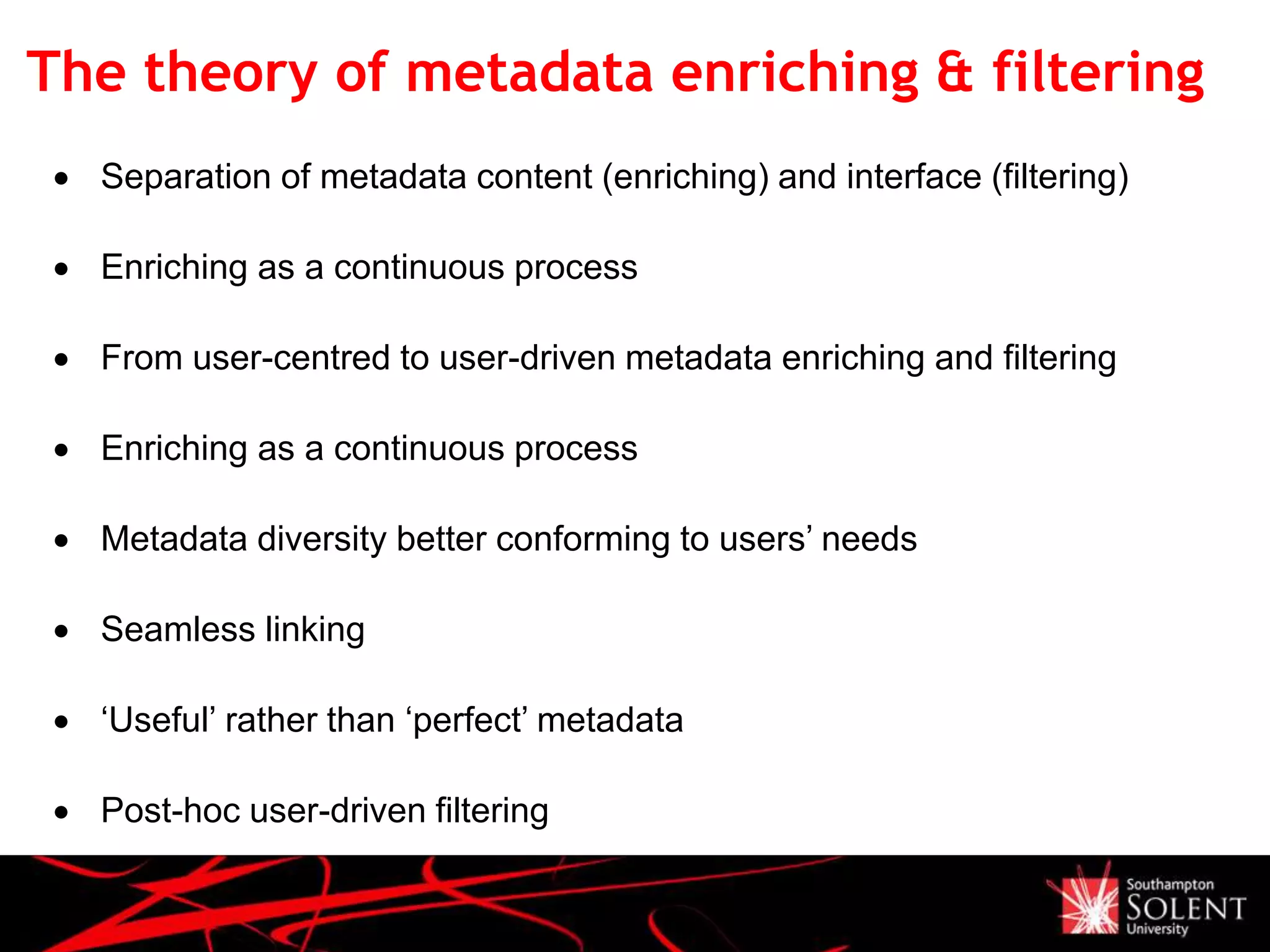 The theory of metadata enriching & filtering
 Separation of metadata content (enriching) and interface (filtering)
 Enriching as a continuous process
 From user-centred to user-driven metadata enriching and filtering
 Enriching as a continuous process
 Metadata diversity better conforming to users’ needs
 Seamless linking
 ‘Useful’ rather than ‘perfect’ metadata
 Post-hoc user-driven filtering
 