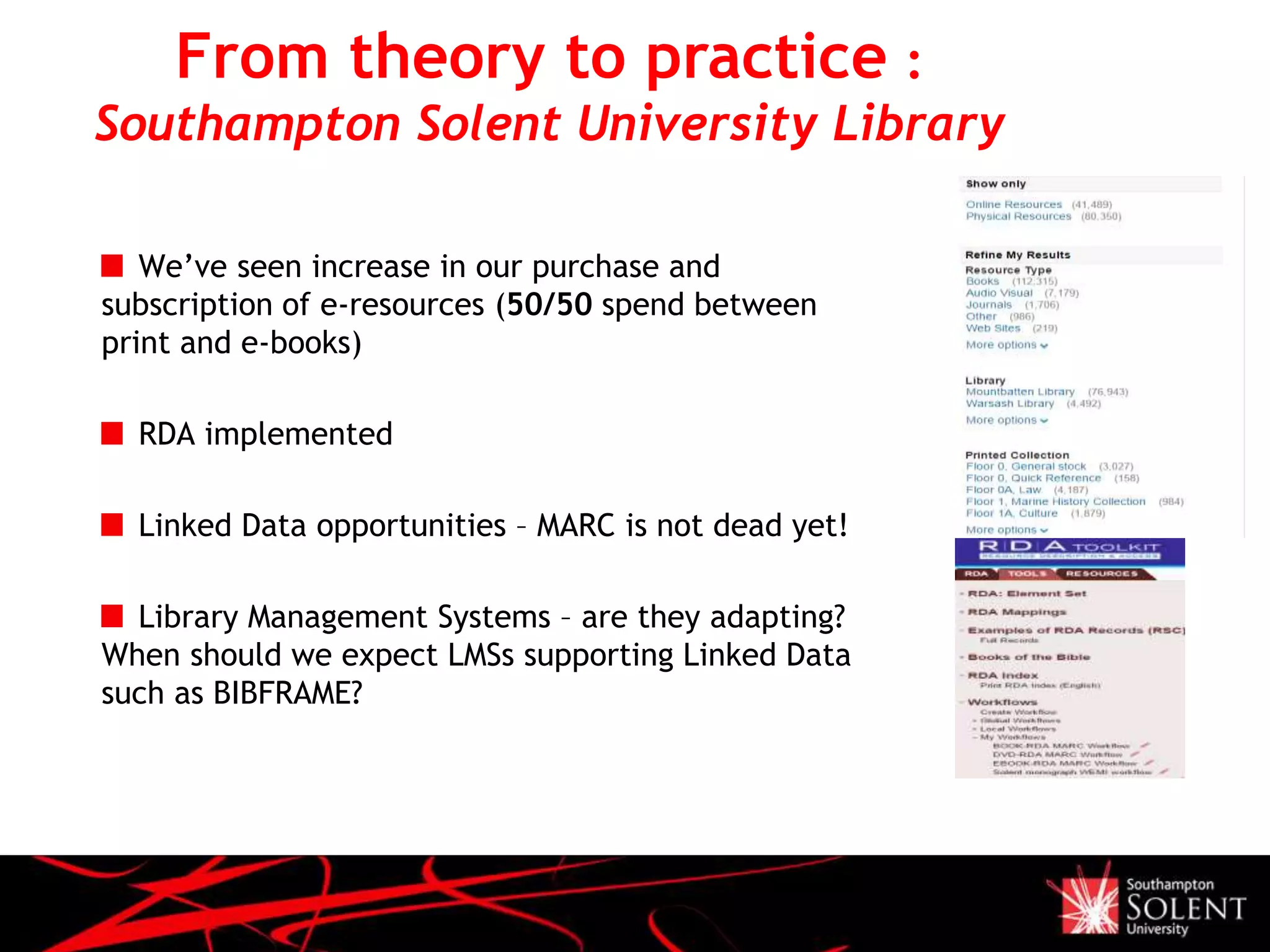 From theory to practice :
Southampton Solent University Library
We’ve seen increase in our purchase and
subscription of e-resources (50/50 spend between
print and e-books)
RDA implemented
Linked Data opportunities – MARC is not dead yet!
Library Management Systems – are they adapting?
When should we expect LMSs supporting Linked Data
such as BIBFRAME?
 