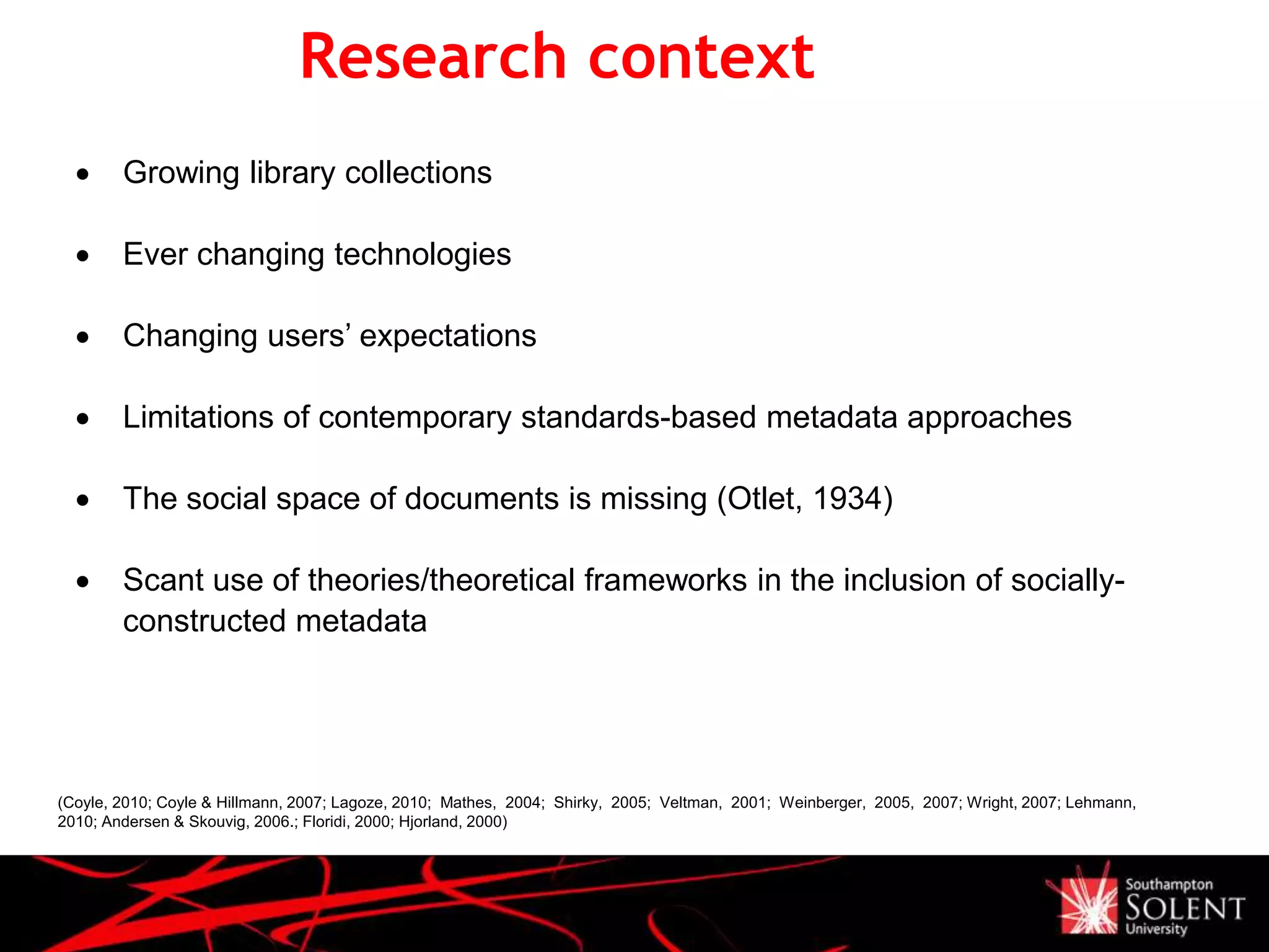 Research context
(Coyle, 2010; Coyle & Hillmann, 2007; Lagoze, 2010; Mathes, 2004; Shirky, 2005; Veltman, 2001; Weinberger, 2005, 2007; Wright, 2007; Lehmann,
2010; Andersen & Skouvig, 2006.; Floridi, 2000; Hjorland, 2000)
 Growing library collections
 Ever changing technologies
 Changing users’ expectations
 Limitations of contemporary standards-based metadata approaches
 The social space of documents is missing (Otlet, 1934)
 Scant use of theories/theoretical frameworks in the inclusion of socially-
constructed metadata
 