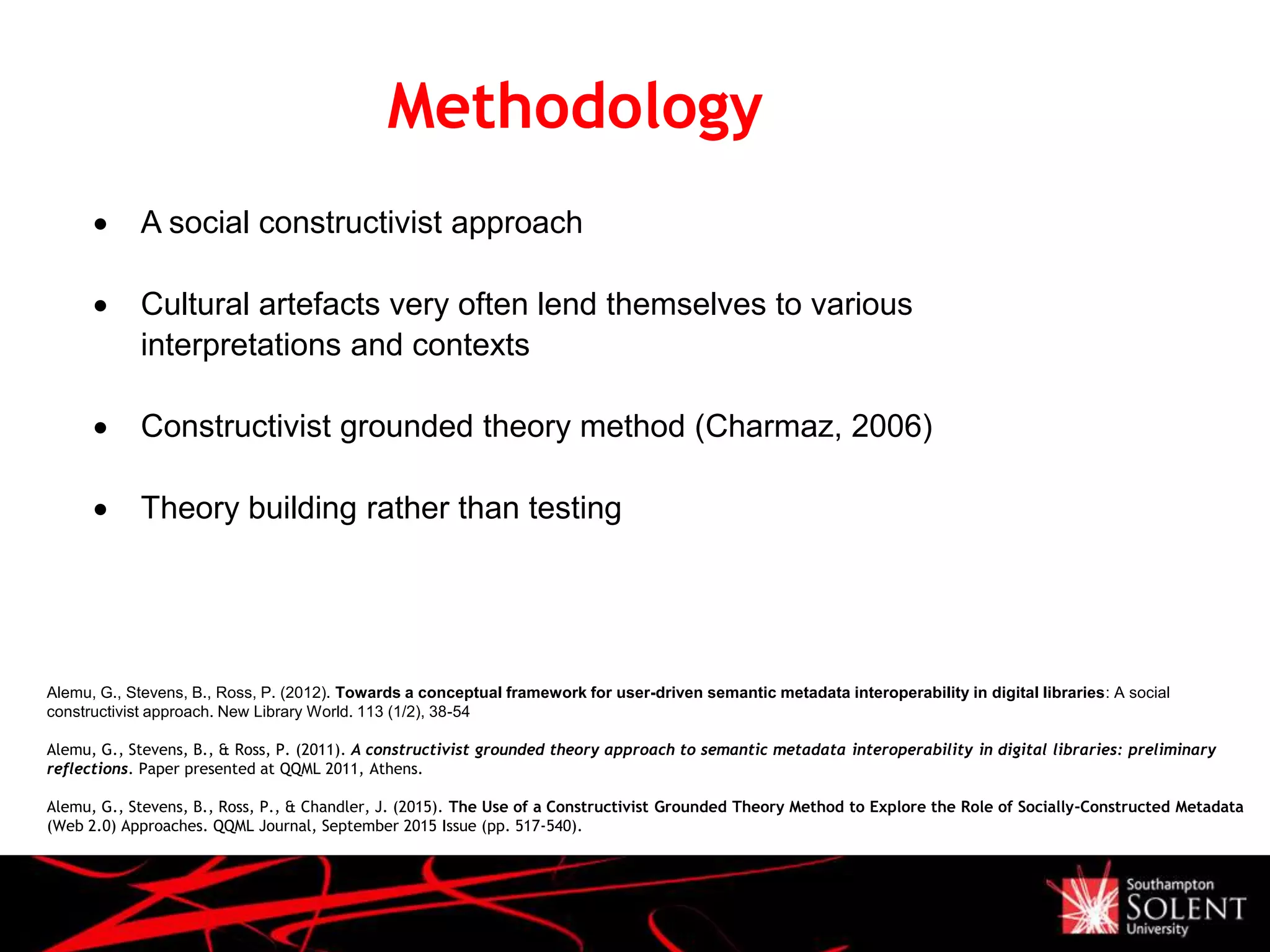 Methodology
Alemu, G., Stevens, B., Ross, P. (2012). Towards a conceptual framework for user-driven semantic metadata interoperability in digital libraries: A social
constructivist approach. New Library World. 113 (1/2), 38-54
Alemu, G., Stevens, B., & Ross, P. (2011). A constructivist grounded theory approach to semantic metadata interoperability in digital libraries: preliminary
reflections. Paper presented at QQML 2011, Athens.
Alemu, G., Stevens, B., Ross, P., & Chandler, J. (2015). The Use of a Constructivist Grounded Theory Method to Explore the Role of Socially-Constructed Metadata
(Web 2.0) Approaches. QQML Journal, September 2015 Issue (pp. 517-540).
 A social constructivist approach
 Cultural artefacts very often lend themselves to various
interpretations and contexts
 Constructivist grounded theory method (Charmaz, 2006)
 Theory building rather than testing
 
