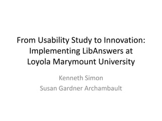 From Usability Study to Innovation:
Implementing LibAnswers at
Loyola Marymount University
Kenneth Simon
Susan Gardner Archambault
 