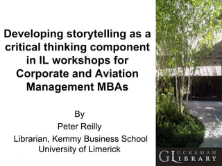Developing storytelling as a
critical thinking component
     in IL workshops for
  Corporate and Aviation
     Management MBAs

                  By
             Peter Reilly
 Librarian, Kemmy Business School
        University of Limerick
 
