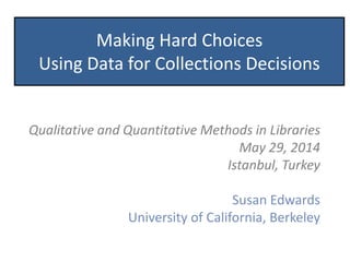 Making Hard Choices
Using Data for Collections Decisions
Qualitative and Quantitative Methods in Libraries
May 29, 2014
Istanbul, Turkey
Susan Edwards
University of California, Berkeley
 