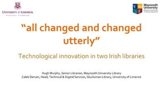 “all changed and changed
utterly”
Technological innovation in two Irish libraries
Hugh Murphy, Senior Librarian, Maynooth University Library
Caleb Derven, Head, Technical & Digital Services, Glucksman Library, University of Limerick
 
