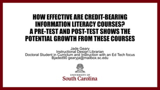 HOW EFFECTIVE ARE CREDIT-BEARING
INFORMATION LITERACY COURSES?
A PRE-TEST AND POST-TEST SHOWS THE
POTENTIAL GROWTH FROM THESE COURSES
Jade Geary
Instructional Design Librarian
Doctoral Student in Curriclum and Instruction with an Ed Tech focus
Bjaded90 gearyja@mailbox.sc.edu
 