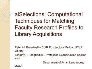 aiSelections: Computational
Techniques for Matching
Faculty Research Profiles to
Library Acquisitions
Peter M. Broadwell – CLIR Postdoctoral Fellow, UCLA
Library
Timothy R. Tangherlini – Professor, Scandinavian Section
and
Department of Asian Languages,
UCLA
 