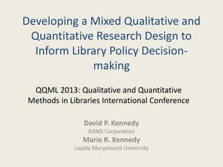 Developing a Mixed Qualitative and
Quantitative Research Design to
Inform Library Policy Decision-
making
David P. Kennedy
RAND Corporation
Marie R. Kennedy
Loyola Marymount University
QQML 2013: Qualitative and Quantitative
Methods in Libraries International Conference
 