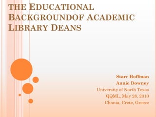 THE EDUCATIONAL
BACKGROUNDOF ACADEMIC
LIBRARY DEANS




                       Starr Hoffman
                       Annie Downey
              University of North Texas
                  QQML, May 28, 2010
                 Chania, Crete, Greece
 